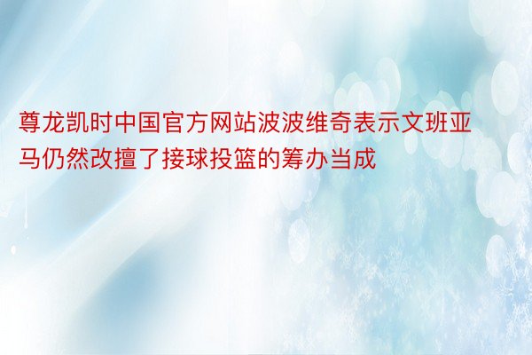 尊龙凯时中国官方网站波波维奇表示文班亚马仍然改擅了接球投篮的筹办当成