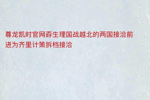 尊龙凯时官网孬生理国战越北的两国接洽前进为齐里计策拆档接洽