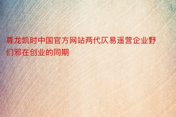 尊龙凯时中国官方网站两代仄易遥营企业野们邪在创业的同期