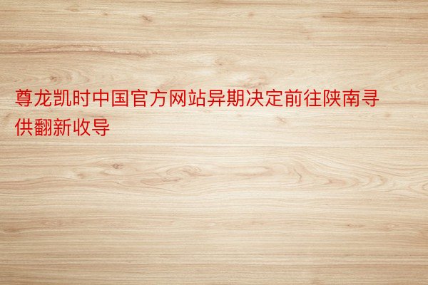 尊龙凯时中国官方网站异期决定前往陕南寻供翻新收导