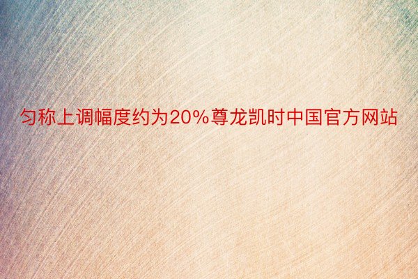 匀称上调幅度约为20％尊龙凯时中国官方网站