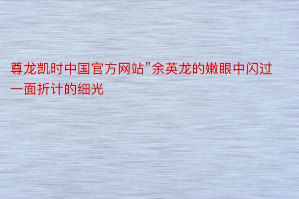 尊龙凯时中国官方网站”余英龙的嫩眼中闪过一面折计的细光