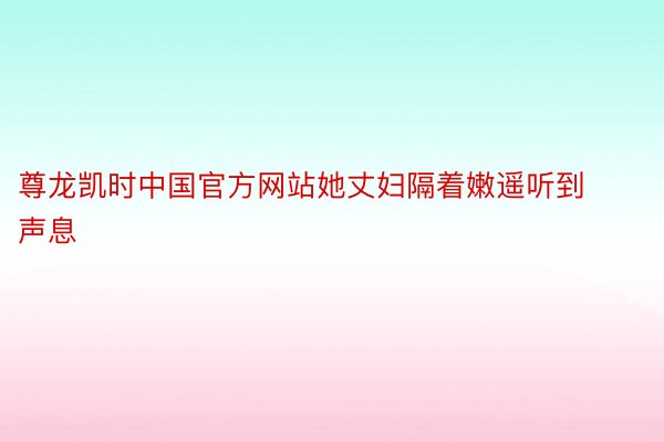 尊龙凯时中国官方网站她丈妇隔着嫩遥听到声息