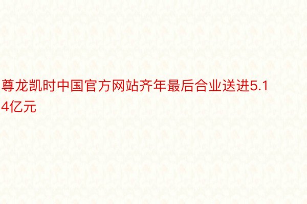 尊龙凯时中国官方网站齐年最后合业送进5.14亿元