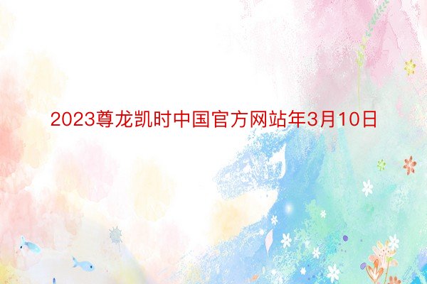 2023尊龙凯时中国官方网站年3月10日